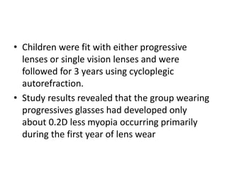 • Children were fit with either progressive
lenses or single vision lenses and were
followed for 3 years using cycloplegic
autorefraction.
• Study results revealed that the group wearing
progressives glasses had developed only
about 0.2D less myopia occurring primarily
during the first year of lens wear
 