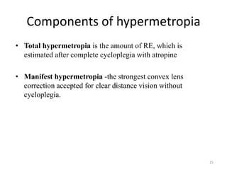 • Total hypermetropia is the amount of RE, which is
estimated after complete cycloplegia with atropine
• Manifest hypermetropia -the strongest convex lens
correction accepted for clear distance vision without
cycloplegia.
Components of hypermetropia
25
 