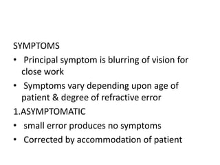 SYMPTOMS
• Principal symptom is blurring of vision for
close work
• Symptoms vary depending upon age of
patient & degree of refractive error
1.ASYMPTOMATIC
• small error produces no symptoms
• Corrected by accommodation of patient
 