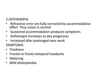 2.ASTHENOPIA
• Refractive error are fully corrected by accommodative
effort Thus vision is normal
• Sustained accommodation produces symptoms
• Asthenopia increases as day progresses
• Increased after prolonged near work
SYMPTOMS
• Tiredness
• Frontal or fronto temporal headache
• Watering
• Mild photophobia
 