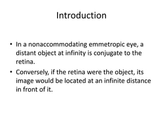 Introduction
• In a nonaccommodating emmetropic eye, a
distant object at infinity is conjugate to the
retina.
• Conversely, if the retina were the object, its
image would be located at an infinite distance
in front of it.
 