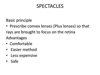 SPECTACLES
Basic principle
• Prescribe convex lenses (Plus lenses) so that
rays are brought to focus on the retina
Advantages
• Comfortable
• Easier method
• Less expensive
• Safe
 