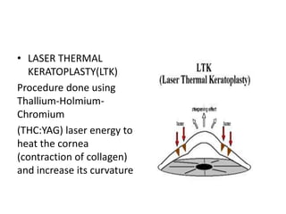 • LASER THERMAL
KERATOPLASTY(LTK)
Procedure done using
Thallium-Holmium-
Chromium
(THC:YAG) laser energy to
heat the cornea
(contraction of collagen)
and increase its curvature
 