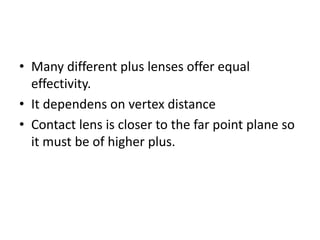 • Many different plus lenses offer equal
effectivity.
• It dependens on vertex distance
• Contact lens is closer to the far point plane so
it must be of higher plus.
 
