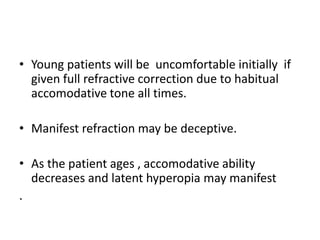 • Young patients will be uncomfortable initially if
given full refractive correction due to habitual
accomodative tone all times.
• Manifest refraction may be deceptive.
• As the patient ages , accomodative ability
decreases and latent hyperopia may manifest
.
 