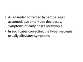• As an under corrected hyperope ages,
accomodative amplitude decreases,
symptoms of early onset presbyopia
• In such cases correcting the hypermetropia
usually alleviates symptoms
 