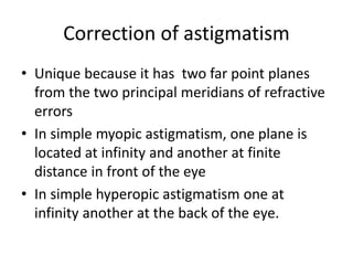 Correction of astigmatism
• Unique because it has two far point planes
from the two principal meridians of refractive
errors
• In simple myopic astigmatism, one plane is
located at infinity and another at finite
distance in front of the eye
• In simple hyperopic astigmatism one at
infinity another at the back of the eye.
 