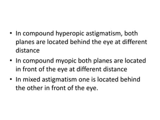 • In compound hyperopic astigmatism, both
planes are located behind the eye at different
distance
• In compound myopic both planes are located
in front of the eye at different distance
• In mixed astigmatism one is located behind
the other in front of the eye.
 