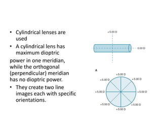 • Cylindrical lenses are
used
• A cylindrical lens has
maximum dioptric
power in one meridian,
while the orthogonal
(perpendicular) meridian
has no dioptric power.
• They create two line
images each with specific
orientations.
 