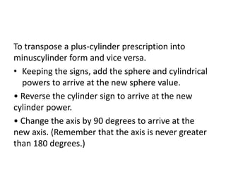 To transpose a plus-cylinder prescription into
minuscylinder form and vice versa.
• Keeping the signs, add the sphere and cylindrical
powers to arrive at the new sphere value.
• Reverse the cylinder sign to arrive at the new
cylinder power.
• Change the axis by 90 degrees to arrive at the
new axis. (Remember that the axis is never greater
than 180 degrees.)
 