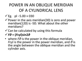POWER IN AN OBLIQUE MERIDIAN
OF A CYLINDRICAL LENS
Eg. pl −5.00 × 030
Power in the axis meridian(30) is zero and power
meridian(120) is -5D. What about the other
meridians?
Can be calculated by using this formula
Fθ = (Fcyl)sin2θ
• where Fθ is the power in the oblique meridian,
Fcyl is the power in the power meridian, and θ is
the angle between the oblique meridian and the
cylinder axis.
 