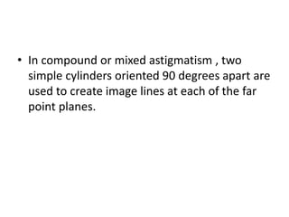 • In compound or mixed astigmatism , two
simple cylinders oriented 90 degrees apart are
used to create image lines at each of the far
point planes.
 