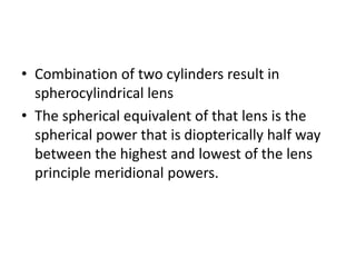 • Combination of two cylinders result in
spherocylindrical lens
• The spherical equivalent of that lens is the
spherical power that is diopterically half way
between the highest and lowest of the lens
principle meridional powers.
 