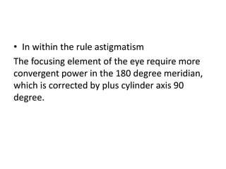 • In within the rule astigmatism
The focusing element of the eye require more
convergent power in the 180 degree meridian,
which is corrected by plus cylinder axis 90
degree.
 