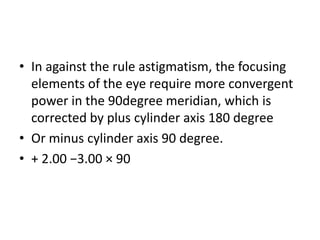 • In against the rule astigmatism, the focusing
elements of the eye require more convergent
power in the 90degree meridian, which is
corrected by plus cylinder axis 180 degree
• Or minus cylinder axis 90 degree.
• + 2.00 −3.00 × 90
 