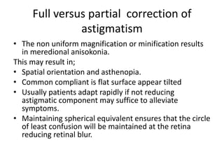 Full versus partial correction of
astigmatism
• The non uniform magnification or minification results
in meredional anisokonia.
This may result in;
• Spatial orientation and asthenopia.
• Common compliant is flat surface appear tilted
• Usually patients adapt rapidly if not reducing
astigmatic component may suffice to alleviate
symptoms.
• Maintaining spherical equivalent ensures that the circle
of least confusion will be maintained at the retina
reducing retinal blur.
 