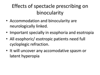 Effects of spectacle prescribing on
binocularity
• Accommodation and binocularity are
neurologically linked.
• Important specially in esophoria and esotropia
• All esophoric/ esotropic patients need full
cycloplegic refraction.
• It will uncover any accomodative spasm or
latent hyperopia
 