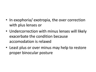 • In exophoria/ exotropia, the over correction
with plus lenses or
• Undercorrection with minus lenses will likely
exacerbate the condition because
accomodation is relaxed
• Least plus or over minus may help to restore
proper binocular posture
 