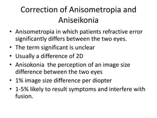 Correction of Anisometropia and
Aniseikonia
• Anisometropia in which patients refractive error
significantly differs between the two eyes.
• The term significant is unclear
• Usually a difference of 2D
• Anisokonia the perception of an image size
difference between the two eyes
• 1% image size difference per diopter
• 1-5% likely to result symptoms and interfere with
fusion.
 