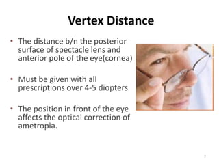 Vertex Distance
• The distance b/n the posterior
surface of spectacle lens and
anterior pole of the eye(cornea)
• Must be given with all
prescriptions over 4-5 diopters
• The position in front of the eye
affects the optical correction of
ametropia.
7
 