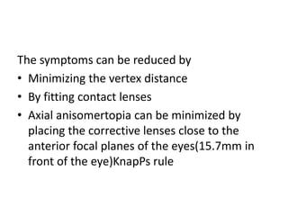 The symptoms can be reduced by
• Minimizing the vertex distance
• By fitting contact lenses
• Axial anisomertopia can be minimized by
placing the corrective lenses close to the
anterior focal planes of the eyes(15.7mm in
front of the eye)KnapPs rule
 