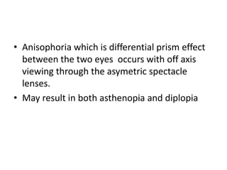 • Anisophoria which is differential prism effect
between the two eyes occurs with off axis
viewing through the asymetric spectacle
lenses.
• May result in both asthenopia and diplopia
 