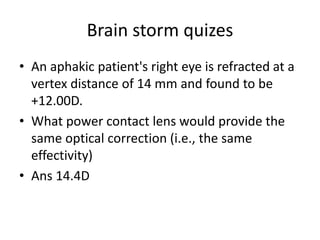 Brain storm quizes
• An aphakic patient's right eye is refracted at a
vertex distance of 14 mm and found to be
+12.00D.
• What power contact lens would provide the
same optical correction (i.e., the same
effectivity)
• Ans 14.4D
 