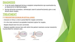 DIAGNOSIS
 It can be easily diagnosed during a complete comprehensive eye examination by
an Optometrist & Ophthalmologist.
 During refraction procedure, retinoscopic exam & autorefractometry give a vast
details about myopia.
TREATMENT
[1] PRESCRIPTION EYEWEAR OR OPTICAL LENSES
~ Concave or minus (-) lens is prescribed for myopic correction.
~ It is the most common & acceptable treatment option for myopia.
~ Myopia should never be over-corrected.
~ Weakest possible concave lens with which the patient maintains normal vision(6/6)
is prescribed for constant wear.
 
