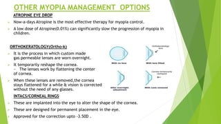 OTHER MYOPIA MANAGEMENT OPTIONS
ATROPINE EYE DROP
 Now-a-days Atropine is the most effective therapy for myopia control.
 A low dose of Atropine(0.01%) can significantly slow the progression of myopia in
children.
ORTHOKERATOLOGY(Ortho-k)
 It is the process in which custom made
gas permeable lenses are worn overnight.
 It temporarily reshape the cornea.
~ The lenses work by flattening the center
of cornea.
 When these lenses are removed,the cornea
stays flattened for a while & vision is corrected
without the need of any glasses.
INTACS/CORNEAL RINGS
 These are implanted into the eye to alter the shape of the cornea.
 These are designed for permanent placement in the eye.
 Approved for the correction upto -3.50D .
 