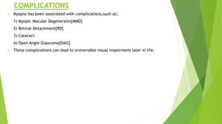 COMPLICATIONS
 Myopia has been associated with complications,such as;
1) Myopic Macular Degeneratin[MMD]
2) Retinal Detachment[RD]
3) Cataract
4) Open Angle Glaucoma[OAG]
 These complications can lead to irreversible visual impairment later in life.
 