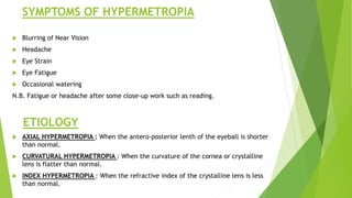 SYMPTOMS OF HYPERMETROPIA
 Blurring of Near Vision
 Headache
 Eye Strain
 Eye Fatigue
 Occasional watering
N.B. Fatigue or headache after some close-up work such as reading.
ETIOLOGY
 AXIAL HYPERMETROPIA : When the antero-posterior lenth of the eyeball is shorter
than normal.
 CURVATURAL HYPERMETROPIA : When the curvature of the cornea or crystalline
lens is flatter than normal.
 INDEX HYPERMETROPIA : When the refractive index of the crystalline lens is less
than normal.
 