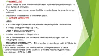 (2) CONTACT LENS
 Contact lenses are often prescribed in unilateral hypermetropia(anisometropia) to
avoid diplopia & amblyopia.
 For cosmetic resons,contact lenses should be prescribed once the prescription has
stabilized.
 These lenses increased field of vision than glasses.
(3) SURGICAL CORRECTION
LASIK :
 It is a laser surgical procedure that produces steepening of the central cornea.
 It corrects the hypermetropia up to 4D.
LASER THERMAL KERATOPLASTY :
 Holmium laser is used in this procedure.
 This is an infrared laser that shrinks the corneal stromal collagen fibers for
reshaping the cornea.
CONDUCTIVE KERATOPLASTY : ~ This procedure preferred over LASIK & PRK,due to
its better safety margin.
~ It is a painless procedure that involves neither cutting nor removal of tissue.
~ Generally recommended for the treatment of mild to moderate hypermetropia
ranges between +0.75D to +3.00D .
 