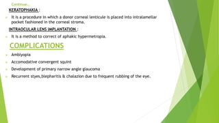 Continue…
KERATOPHAKIA :
 It is a procedure in which a donor corneal lenticule is placed into intralamellar
pocket fashioned in the corneal stroma.
INTRAOCULAR LENS IMPLANTATION :
 It is a method to correct of aphakic hypermetropia.
COMPLICATIONS
 Amblyopia
 Accomodative convergent squint
 Development of primary narrow angle glaucoma
 Recurrent styes,blepharitis & chalazion due to frequent rubbing of the eye.
 