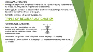 (IRREGULAR ASTIGMATISM)
 In irregular astigmatism, the principal meridians are separated by any angle other than
90 degree ,i.e. they are not perpendicular to each other.
 In this type,the curvature at each meridian is not uniform but changes from one point
to another across the entrance of the pupil.
 Cannot be corrected adequately by spectacles.
TYPES OF REGULAR ASTIGMATISM
1 WITH THE RULE ASTIGMATISM
 In this type,the two principal meridia
are placed at right angles to one another,
but the vertical meridian is more curved
than the horizontal.
 That means the greatest refractive power is at 90 degree(+/-20 degree)
 Corrected by Convex cylinder at 90degree(+/-20 degree) or concave cylinder at 180(+/-
20 degree).
 