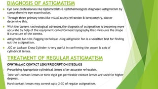 DIAGNOSIS OF ASTIGMATISM
 Eye care professionals like Optometrists & Ophthalmologists diagnosed astigmatism by
comprehensive eye examination.
 Through three primary tests like visual acuity,refraction & keratometry, doctor
determine this.
 With the current technological advances,the diagnosis of astigmatism is becoming more
accurate by help of the equipment called Corneal topography that measures the shape
& curvature of the cornea.
 Astigmatic fan test,Fogging technique using astigmatic fan is a sensitive test for finding
out the astigmatism.
 JCC or Jackson Cross Cylinder is very useful in confirming the power & axis of
cylindrical lenses.
TREATMENT OF REGULAR ASTIGMATISM
OPHTHALMIC CONTACT LENS/PRESCRIPTION EYEGLASS
 Prescribing Appropriate cylindrical lenses after accurate refraction.
 Toric soft contact lenses or toric rigid gas permeable contact lenses are used for higher
degrees.
 Hard contact lenses may correct upto 2-3D of regular astigmatism.
 