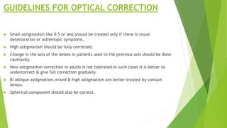 GUIDELINES FOR OPTICAL CORRECTION
 Small astigmatism like 0.5 or less should be treated only if there is visual
deterioration or asthenopic symptoms.
 High astigmatism should be fully corrected.
 Change in the axis of the lenses in patients used to the previous axis should be done
cautiously.
 New astigmatism correction in adults is not tolerated.In such cases it is better to
undercorrect & give full correction gradually.
 Bi oblique astigmatism,mixed & high astigmatism are better treated by contact
lenses.
 Spherical component should also be correct.
 