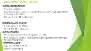 SURGICAL CORRECTION FOR ASTIGMATISM
(1) ASTIGMATIC KERATOTOMY
 Transverse keratotomy.
 Accurate keratotomy incisions are placed in the cornea at 7mm optical zone to the
steepest corneal meridian.
 Can correct upto 4-6D of astigmatism.
(2) LIMBAL RELAXING INCISIONS
 Incision is given at the limbus.
 Correct -1 to -2D of astigmatism.
(3) ASTIGMATIC LASIK
 This procedure can corrects the astigmatism upto 6-8D.
 Wave front guided C-LASIK is presently the best technique to take care of the post
keratoplasty astigmatism.
(4) INTRAOCULAR LENS
 Angle supported AC phakic IOL
 Toric inta ocular implant
 