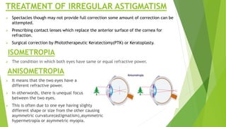 TREATMENT OF IRREGULAR ASTIGMATISM
 Spectacles though may not provide full correction some amount of correction can be
attempted.
 Prescribing contact lenses which replace the anterior surface of the cornea for
refraction.
 Surgical correction by Phototherapeutic Keratectomy(PTK) or Keratoplasty.
ISOMETROPIA
 The condition in which both eyes have same or equal refractive power.
ANISOMETROPIA
 It means that the two eyes have a
different refractive power.
 In otherwords, there is unequal focus
between the two eyes.
 This is often due to one eye having slighty
different shape or size from the other causing
asymmetric curvature(astigmatism),asymmetric
hypermetropia or asymmetric myopia.
 