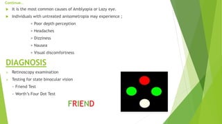 Continue…
 It is the most common causes of Amblyopia or Lazy eye.
 Individuals with untreated anisometropia may experience ;
> Poor depth perception
> Headaches
> Dizziness
> Nausea
> Visual discomfortness
DIAGNOSIS
 Retinoscopy examination
 Testing for state binocular vision
~ Friend Test
~ Worth’s Four Dot Test
FRIEND
 
