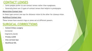 CONTACT LENSES
 Some people prefer to use contact lenses rather than eyeglasses.
 Generally,there are 2 types of contact lenses that helpful in presbyopia.
Monovision Contact lens
In these type correct one eye for distance vision & the other for closeup vision.
Multifocal Contact lens
These lenses have several rings or zones set at different powers.
SURGICAL CORRECTIONS
 Scleral Ciliary surgery
~Incisional
~Segments,bands
 Presby-LASIK
 Inta corneal lays
 Multifocal IOL
 