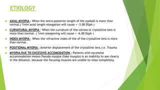 ETIOLOGY
 AXIAL MYOPIA : When the antro-posterior length of the eyeball is more than
normal.( 1mm axial length elongation will cause = -3.00 DSph )
 CURVATURAL MYOPIA : When the curvature of the cornea or crystalline lens is
more than normal. ( 1mm steepening will cause = -6.00 Dsph )
 INDEX MYOPIA : When the refractive index of the of the crystalline lens is more
than normal.
 POSITIONAL MYOPIA : Anterior displacement of the crystalline lens,i.e. Trauma
 MYOPIA DUE TO EXCESSIVE ACCOMODATION : Patients with excessive
accommodation means Pseudo myopia (fake myopia) is an inability to see clearly
in the distance, because the focusing muscles are unable to relax completely.
 
