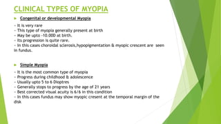 CLINICAL TYPES OF MYOPIA
 Congenital or developmental Myopia
~ It is very rare
~ This type of myopia generally present at birth
~ May be upto -10.00D at birth.
~ Its progression is quite rare.
~ In this cases choroidal sclerosis,hypopigmentation & myopic crescent are seen
in fundus.
 Simple Myopia
~ It is the most common type of myopia
~ Progress during childhood & adolescence
~ Usually upto 5 to 6 Dioptres
~ Generally stops to progress by the age of 21 years
~ Best corrected visual acuity is 6/6 in this condition
~ In this cases fundus may show myopic cresent at the temporal margin of the
disk
 
