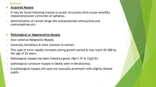 Continue..
 Acquired Myopia
 It may be found following trauma to ocular structures,intra ocular lens(IOL)
implantation(over correction of aphakia).
 Administration of certain drugs like acetazolamide,tetracycline,oral
contraceptives,etc.
 Pathological or degenerative Myopia
 Also called as Malignanto Myopia.
 Generally hereditary & more common in women.
 This type of error rapidly increases during growth period & may reach 20-30D by
the age of 25 years.
 Pathological myopia has been linked to genes 18p11.31 & 12q2123.
 pathological curvature myopia is ideally seen in Keratoconus.
 In pathological myopia,the eyes are unusually prominent with slightly dilated
pupils.
 