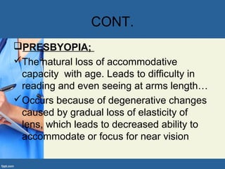 CONT.
PRESBYOPIA;
The natural loss of accommodative
capacity with age. Leads to difficulty in
reading and even seeing at arms length…
Occurs because of degenerative changes
caused by gradual loss of elasticity of
lens, which leads to decreased ability to
accommodate or focus for near vision
 