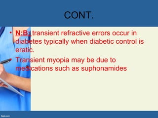 CONT.
• N:B; transient refractive errors occur in
diabetes typically when diabetic control is
eratic.
• Transient myopia may be due to
medications such as suphonamides
 