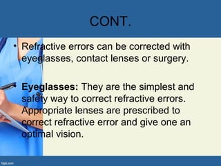 CONT.
• Refractive errors can be corrected with
eyeglasses, contact lenses or surgery.
• Eyeglasses: They are the simplest and
safety way to correct refractive errors.
Appropriate lenses are prescribed to
correct refractive error and give one an
optimal vision.
 