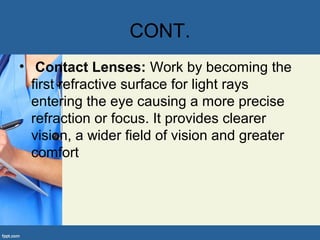 CONT.
• Contact Lenses: Work by becoming the
first refractive surface for light rays
entering the eye causing a more precise
refraction or focus. It provides clearer
vision, a wider field of vision and greater
comfort
 