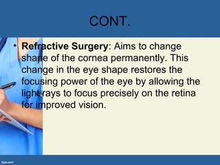 CONT.
• Refractive Surgery: Aims to change
shape of the cornea permanently. This
change in the eye shape restores the
focusing power of the eye by allowing the
light rays to focus precisely on the retina
for improved vision.
 