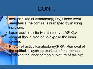 CONT.
• Incisional radial keratotomy( RK):Under local
anesthesia,the cornea is reshaped by making
incisions.
• Laser assisted situ Keratectomy (LASIK):A
corneal flap is created to expose the inner
cornea.
• Photo refractive Keratectomy(PRK):Removal of
the epithelial layer(top surface)of the cornea
exposing the inner cornea curvature of the eye.
 