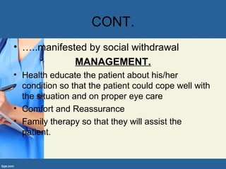 CONT.
• …..manifested by social withdrawal
MANAGEMENT.
• Health educate the patient about his/her
condition so that the patient could cope well with
the situation and on proper eye care
• Comfort and Reassurance
• Family therapy so that they will assist the
patient.
 